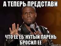 а теперь представи что ее еб*нутый парень бросил ее