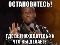 остановитесь! где вы находитесь? и что вы делаете!