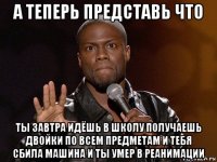 а теперь представь что ты завтра идёшь в школу получаешь двойки по всем предметам и тебя сбила машина и ты умер в реанимации