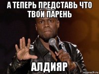 а теперь представь что твои парень алдияр