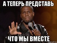 а теперь представь что мы вместе