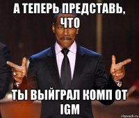 а теперь представь, что ты выйграл комп от igm