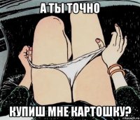 а ты точно купиш мне картошку?