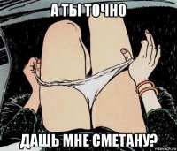 а ты точно дашь мне сметану?