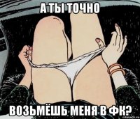 а ты точно возьмёшь меня в фк?