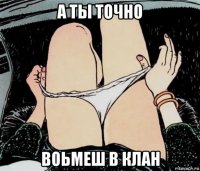 а ты точно воьмеш в клан