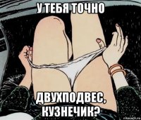 у тебя точно двухподвес, кузнечик?