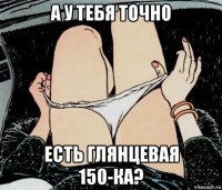 а у тебя точно есть глянцевая 150-ка?