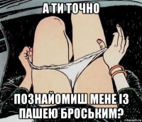 а ти точно познайомиш мене із пашею броським?