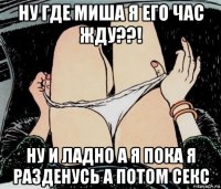 ну где миша я его час жду??! ну и ладно а я пока я разденусь а потом секс