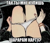 так ты мне купишь шарарам карту?