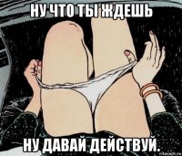 ну что ты ждешь ну давай действуй.