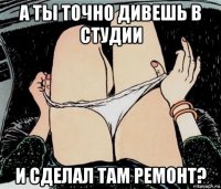 а ты точно дивешь в студии и сделал там ремонт?