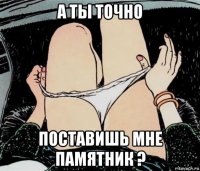 а ты точно поставишь мне памятник ?