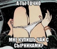 а ты точно мне купишь чай с сырниками?