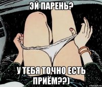 эй парень? у тебя точно есть приём??)