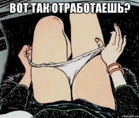 вот так отработаешь? 