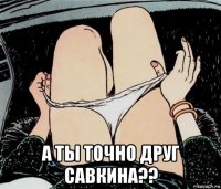  а ты точно друг савкина??