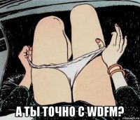  а ты точно с wdfm?