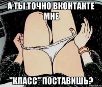 а ты точно вконтакте мне "класс" поставишь?