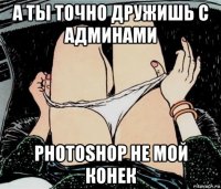 а ты точно дружишь с админами photoshop не мой конек