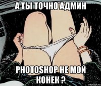 а ты точно админ photoshop не мой конек ?