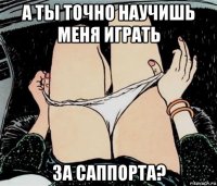 а ты точно научишь меня играть за саппорта?