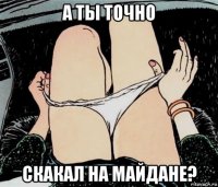 а ты точно скакал на майдане?