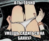 а ты точно умеешь садиться на банку?