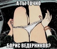 а ты точно борис ведерников?