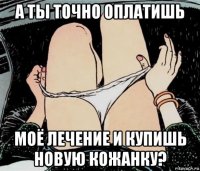 а ты точно оплатишь моё лечение и купишь новую кожанку?