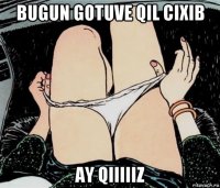 bugun gotuve qil cixib ay qiiiiiz