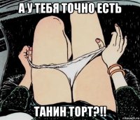 а у тебя точно есть танин торт?!!