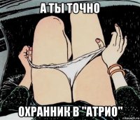 а ты точно охранник в "атрио"