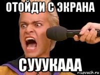 отойди с экрана сууукааа