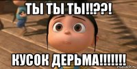 ты ты ты!!??! кусок дерьма!!!!!!!