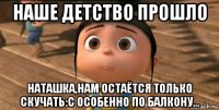 наше детство прошло наташка,нам остаётся только скучать:с особенно по балкону...