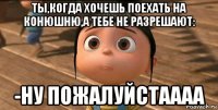 ты,когда хочешь поехать на конюшню,а тебе не разрешают: -ну пожалуйстаааа