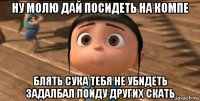 ну молю дай посидеть на компе блять сука тебя не убидеть задалбал пойду других скать