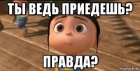 ты ведь приедешь? правда?