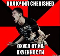 включил cherished охуел от их охуенности