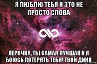 я люблю тебя и это не просто слова лерочка, ты самая лучшая и я боюсь потерять тебя! твой диня