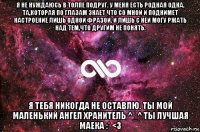 я не нуждаюсь в толпе подруг. у меня есть родная одна. та,которая по глазам знает что со мной и поднимет настроение лишь одной фразой. и лишь с ней могу ржать над тем,что другим не понять. я тебя никогда не оставлю. ты мой маленький ангел хранитель ^_^ ты лучшая маека :* <3