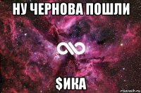 ну чернова пошли $ика