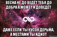 весна не до ведёт тебя до добра а может и доведёт даже если ты кусок дерьма, а местами ты идиот