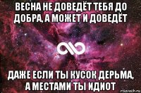 весна не доведёт тебя до добра, а может и доведёт даже если ты кусок дерьма, а местами ты идиот