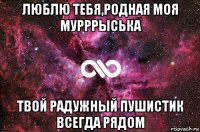 люблю тебя,родная моя мурррыська твой радужный пушистик всегда рядом