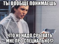 ты вообще понимаешь что не надо срывать мне про специально!?