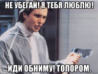 не убегай! я тебя люблю! иди обниму! топором.