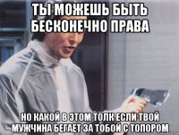 ты можешь быть бесконечно права но какой в этом толк если твой мужчина бегает за тобой с топором